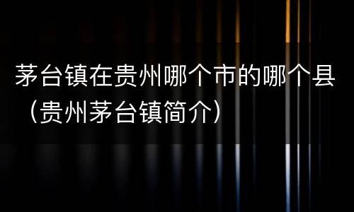 茅台镇在贵州哪个市的哪个县（贵州茅台镇简介）