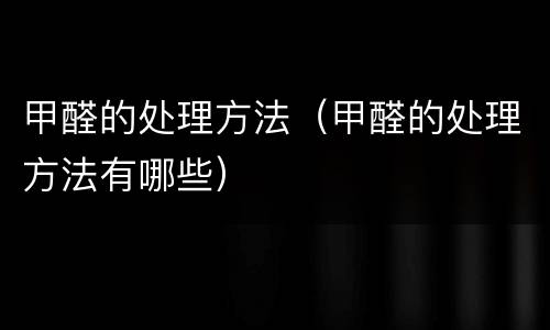 甲醛的处理方法（甲醛的处理方法有哪些）