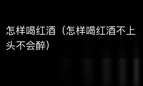 怎样喝红酒（怎样喝红酒不上头不会醉）