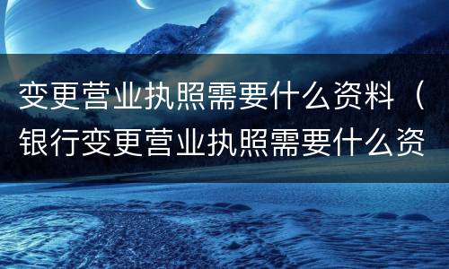 变更营业执照需要什么资料（银行变更营业执照需要什么资料）