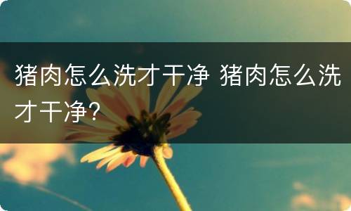 猪肉怎么洗才干净 猪肉怎么洗才干净?