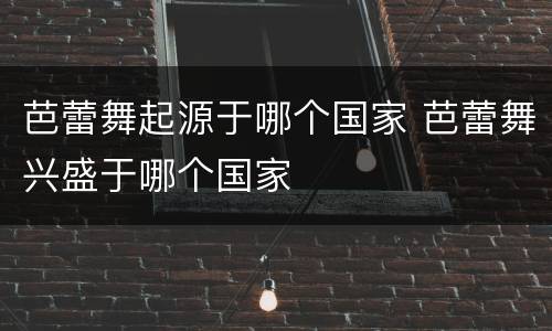 芭蕾舞起源于哪个国家 芭蕾舞兴盛于哪个国家