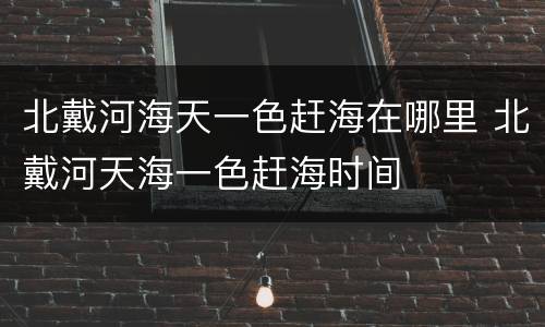 北戴河海天一色赶海在哪里 北戴河天海一色赶海时间