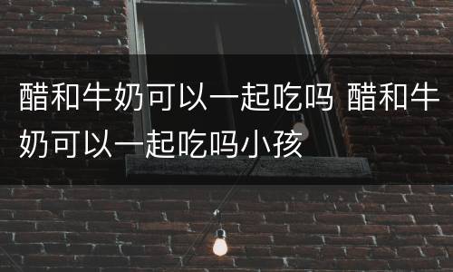 醋和牛奶可以一起吃吗 醋和牛奶可以一起吃吗小孩