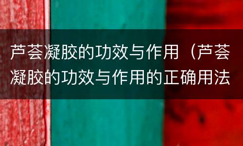 芦荟凝胶的功效与作用（芦荟凝胶的功效与作用的正确用法）
