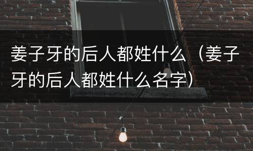 姜子牙的后人都姓什么（姜子牙的后人都姓什么名字）