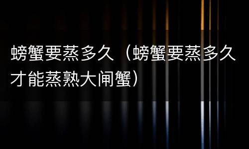 螃蟹要蒸多久（螃蟹要蒸多久才能蒸熟大闸蟹）