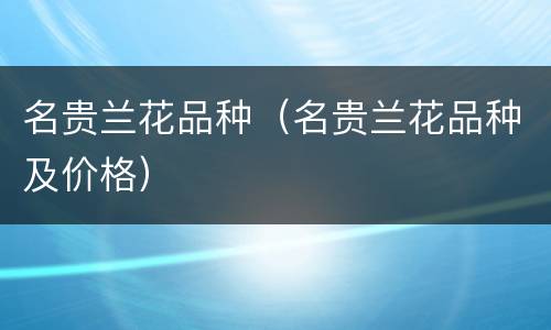 名贵兰花品种（名贵兰花品种及价格）