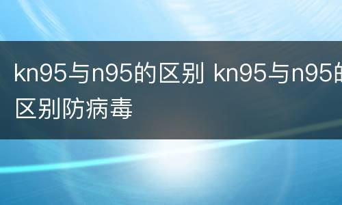 kn95与n95的区别 kn95与n95的区别防病毒