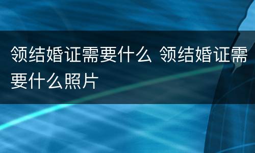 领结婚证需要什么 领结婚证需要什么照片