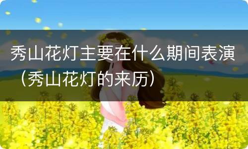 秀山花灯主要在什么期间表演（秀山花灯的来历）