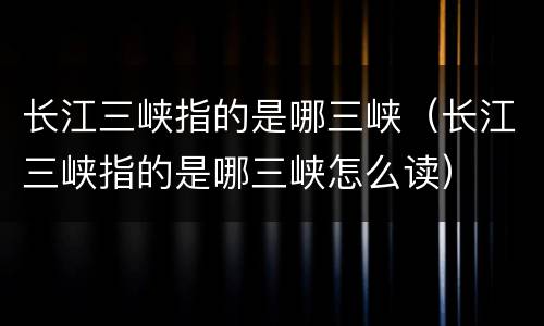长江三峡指的是哪三峡（长江三峡指的是哪三峡怎么读）