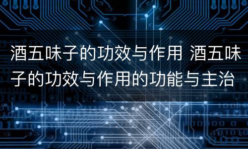 酒五味子的功效与作用 酒五味子的功效与作用的功能与主治
