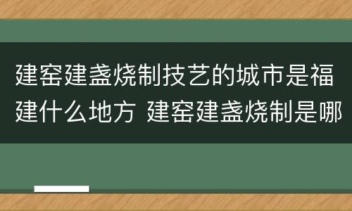 建窑建盏烧制技艺的城市是福建什么地方 建窑建盏烧制是哪个城市