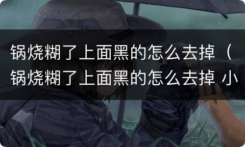 锅烧糊了上面黑的怎么去掉（锅烧糊了上面黑的怎么去掉 小苏打）