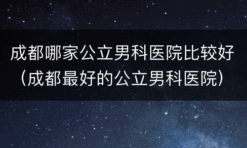成都哪家公立男科医院比较好（成都最好的公立男科医院）