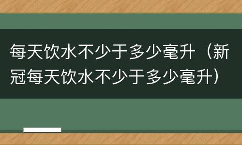 每天饮水不少于多少毫升（新冠每天饮水不少于多少毫升）