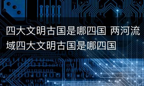 四大文明古国是哪四国 两河流域四大文明古国是哪四国
