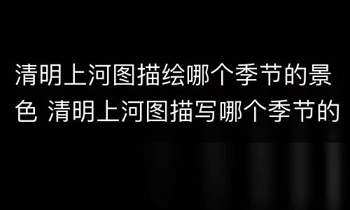 清明上河图描绘哪个季节的景色 清明上河图描写哪个季节的风景