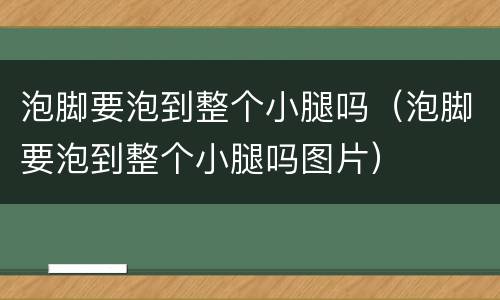 泡脚要泡到整个小腿吗（泡脚要泡到整个小腿吗图片）