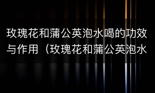 玫瑰花和蒲公英泡水喝的功效与作用（玫瑰花和蒲公英泡水喝的功效与作用）