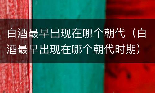 白酒最早出现在哪个朝代（白酒最早出现在哪个朝代时期）