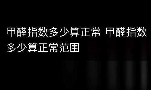 甲醛指数多少算正常 甲醛指数多少算正常范围