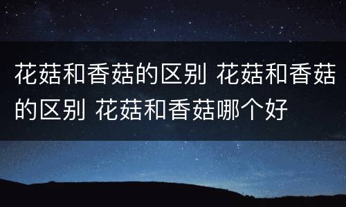 花菇和香菇的区别 花菇和香菇的区别 花菇和香菇哪个好