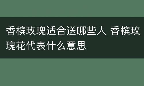 香槟玫瑰适合送哪些人 香槟玫瑰花代表什么意思
