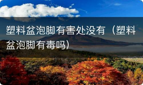 塑料盆泡脚有害处没有（塑料盆泡脚有毒吗）