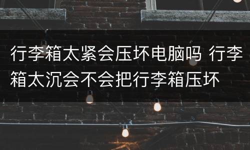 行李箱太紧会压坏电脑吗 行李箱太沉会不会把行李箱压坏