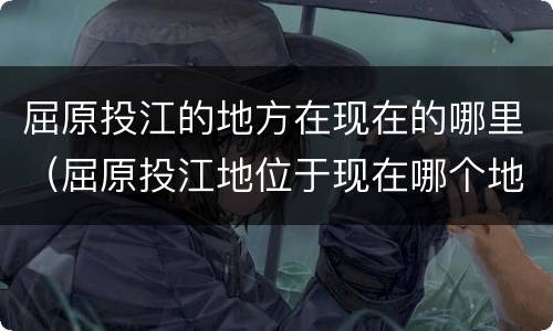 屈原投江的地方在现在的哪里（屈原投江地位于现在哪个地方）