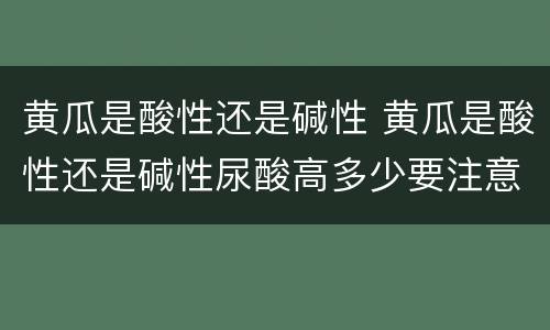 黄瓜是酸性还是碱性 黄瓜是酸性还是碱性尿酸高多少要注意