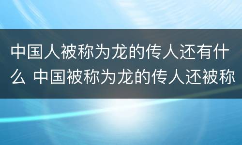 中国人被称为龙的传人还有什么 中国被称为龙的传人还被称为什么