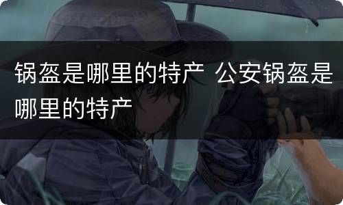 锅盔是哪里的特产 公安锅盔是哪里的特产