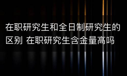 在职研究生和全日制研究生的区别 在职研究生含金量高吗