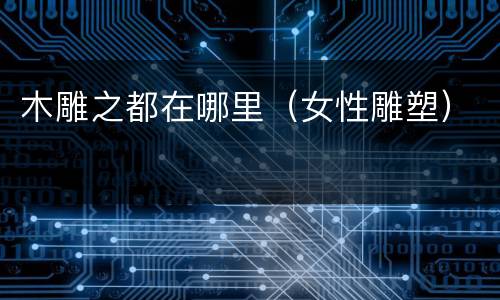 木雕之都在哪里（女性雕塑）