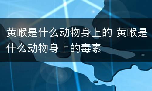 黄喉是什么动物身上的 黄喉是什么动物身上的毒素