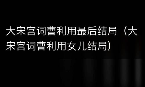 大宋宫词曹利用最后结局（大宋宫词曹利用女儿结局）