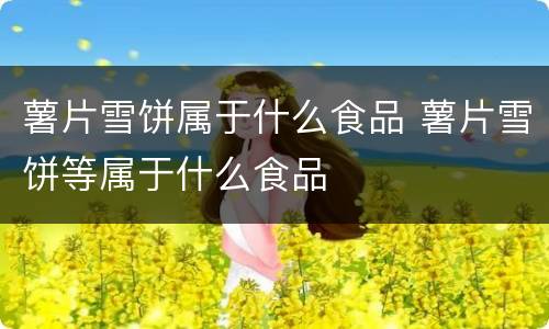 薯片雪饼属于什么食品 薯片雪饼等属于什么食品