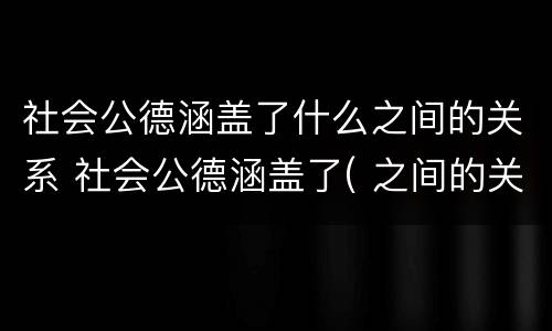 社会公德涵盖了什么之间的关系 社会公德涵盖了( 之间的关系