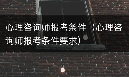 心理咨询师报考条件（心理咨询师报考条件要求）