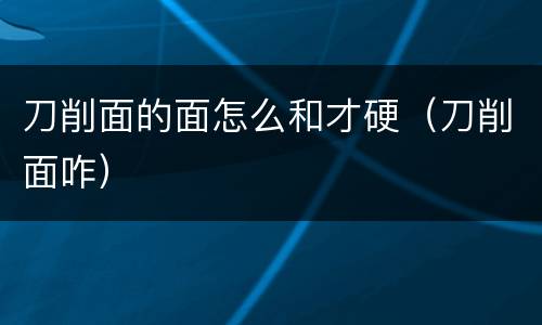 刀削面的面怎么和才硬（刀削面咋）