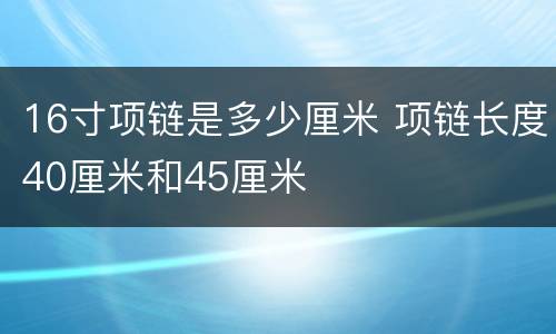 16寸项链是多少厘米 项链长度40厘米和45厘米