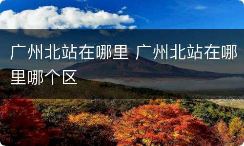 广州北站在哪里 广州北站在哪里哪个区