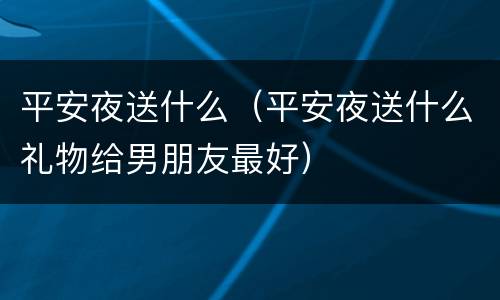 平安夜送什么（平安夜送什么礼物给男朋友最好）