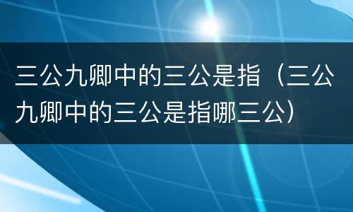 三公九卿中的三公是指（三公九卿中的三公是指哪三公）