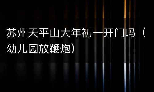 苏州天平山大年初一开门吗（幼儿园放鞭炮）