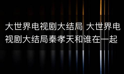 大世界电视剧大结局 大世界电视剧大结局秦孝天和谁在一起了
