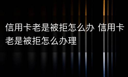 信用卡老是被拒怎么办 信用卡老是被拒怎么办理